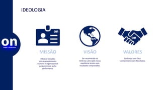 IDEOLOGIA
MISSÃO
Oferecer soluções
em desenvolvimento
humano e organizacional
para promover a alta
performance.
VISÃO
Ser reconhecido na
América Latina pela nossa
excelência técnica com
resultados comprovados.
VALORES
Confiança com Ética.
Conhecimento com Resultados.
 