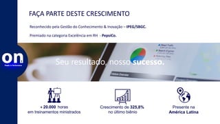 FAÇA PARTE DESTE CRESCIMENTO
Seu resultado, nosso sucesso.
Reconhecido pela Gestão do Conhecimento & Inovação – IPEG/SBGC.
Premiado na categoria Excelência em RH - PepsiCo.
+ 20.000 horas
em treinamentos ministrados
Crescimento de 325,8%
no último biênio
Presente na
América Latina
 