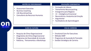 CLIMA & CULTURA
• Pesquisa de Clima Organizacional
• Diagnóstico de Clima Organizacional
• Programas de Diversidade & Inclusão
• Palestras, Treinamentos e Workshops
VIDA & CARREIRA
• Emotional Care for Executives
• Método SIMP
• Programas de Sucessão & Transição
• Gestão Estratégica de Carreira
GESTÃO DE PERFORMANCE
• Assessment Executive
• Business Coaching
• Life NeuroCoaching
• Consultoria de Recursos Humanos
EDUCAÇÃO CORPORATIVA
• Formação de Líderes
• Treinamento Neurocoaching
• Eneagrama para Negócio
• I.E – Inteligência Emocional
• Neurociência: Anatomia da Emoção
• Argumentar
• Facilitadores de Aprendizagem
 