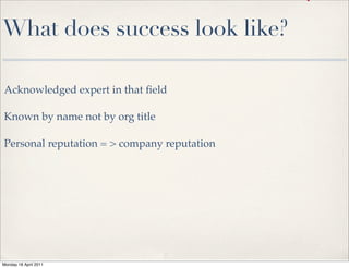 What does success look like?

  Acknowledged expert in that ﬁeld

  Known by name not by org title

  Personal reputation = > company reputation




 Monday 18 April 2011
day 3 December 2010
 