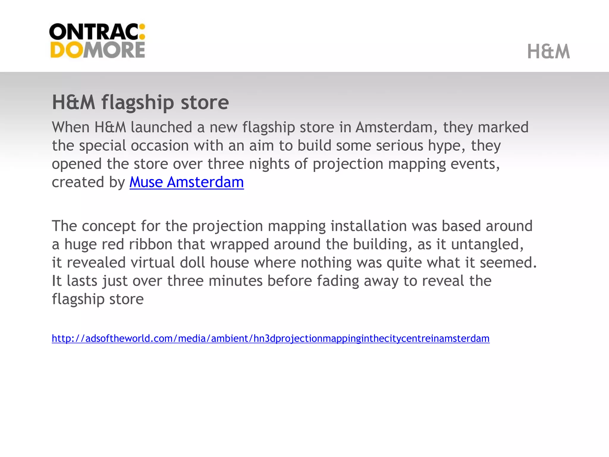 H&M

H&M flagship store
When H&M launched a new flagship store in Amsterdam, they marked
the special occasion with an aim to build some serious hype, they
opened the store over three nights of projection mapping events,
created by Muse Amsterdam

The concept for the projection mapping installation was based around
a huge red ribbon that wrapped around the building, as it untangled,
it revealed virtual doll house where nothing was quite what it seemed.
It lasts just over three minutes before fading away to reveal the
flagship store

http://adsoftheworld.com/media/ambient/hn3dprojectionmappinginthecitycentreinamsterdam
 
