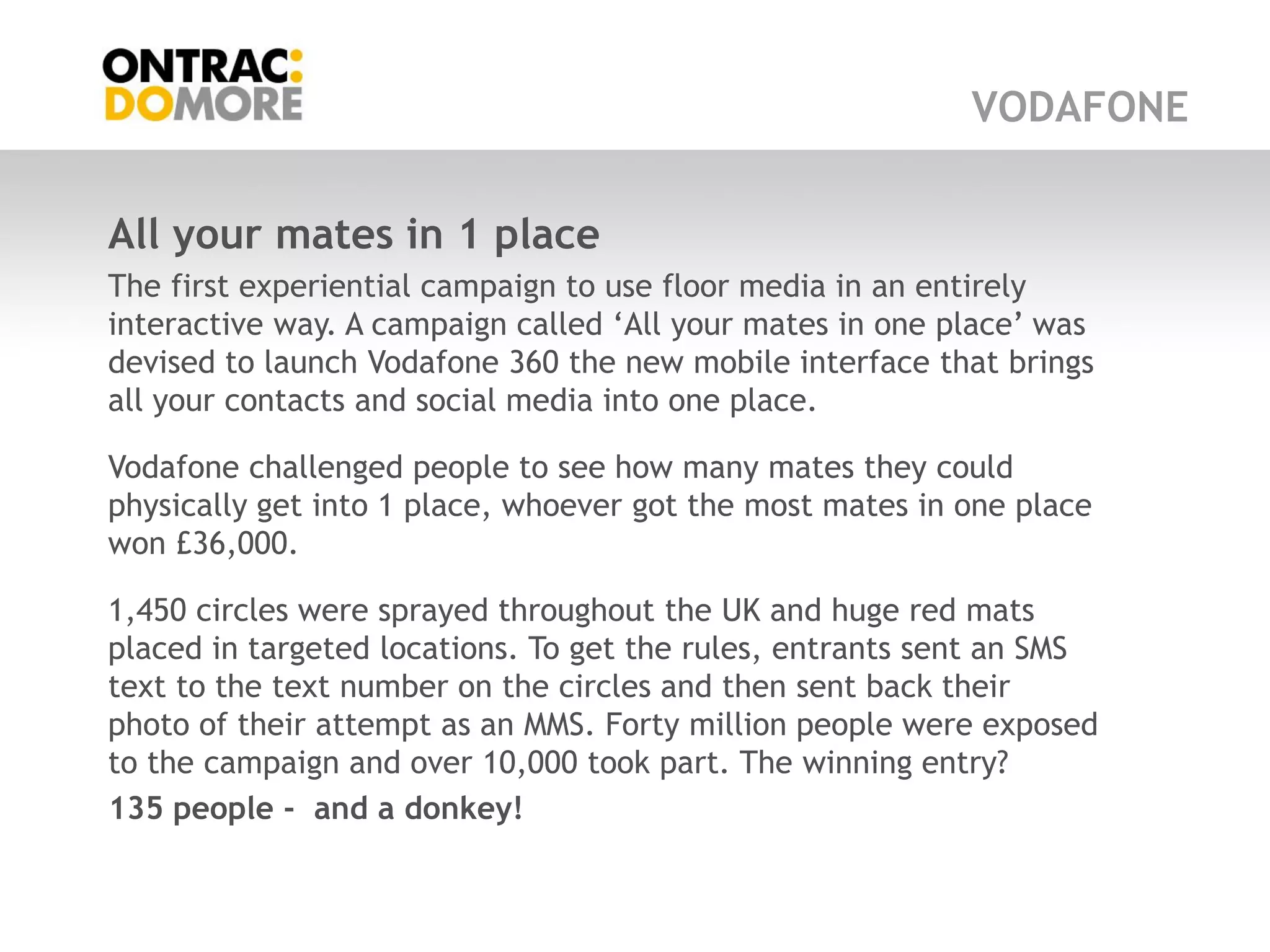 VODAFONE


All your mates in 1 place
The first experiential campaign to use floor media in an entirely
interactive way. A campaign called „All your mates in one place‟ was
devised to launch Vodafone 360 the new mobile interface that brings
all your contacts and social media into one place.

Vodafone challenged people to see how many mates they could
physically get into 1 place, whoever got the most mates in one place
won £36,000.

1,450 circles were sprayed throughout the UK and huge red mats
placed in targeted locations. To get the rules, entrants sent an SMS
text to the text number on the circles and then sent back their
photo of their attempt as an MMS. Forty million people were exposed
to the campaign and over 10,000 took part. The winning entry?
135 people - and a donkey!
 