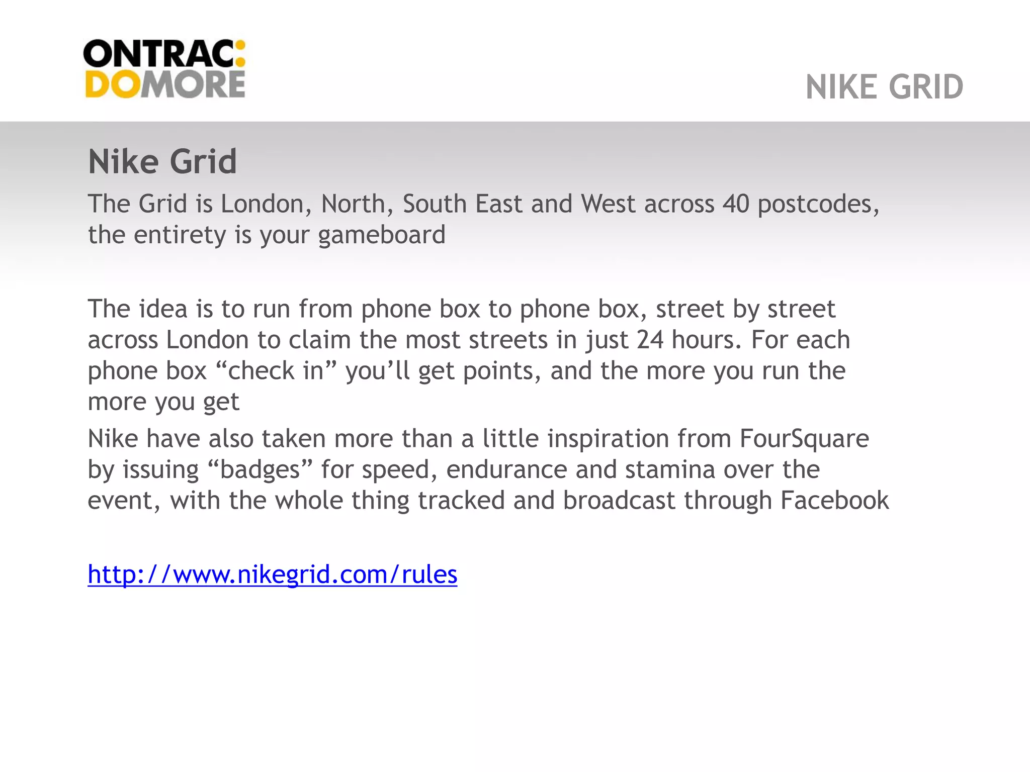 NIKE GRID

Nike Grid
The Grid is London, North, South East and West across 40 postcodes,
the entirety is your gameboard

The idea is to run from phone box to phone box, street by street
across London to claim the most streets in just 24 hours. For each
phone box “check in” you‟ll get points, and the more you run the
more you get
Nike have also taken more than a little inspiration from FourSquare
by issuing “badges” for speed, endurance and stamina over the
event, with the whole thing tracked and broadcast through Facebook

http://www.nikegrid.com/rules
 