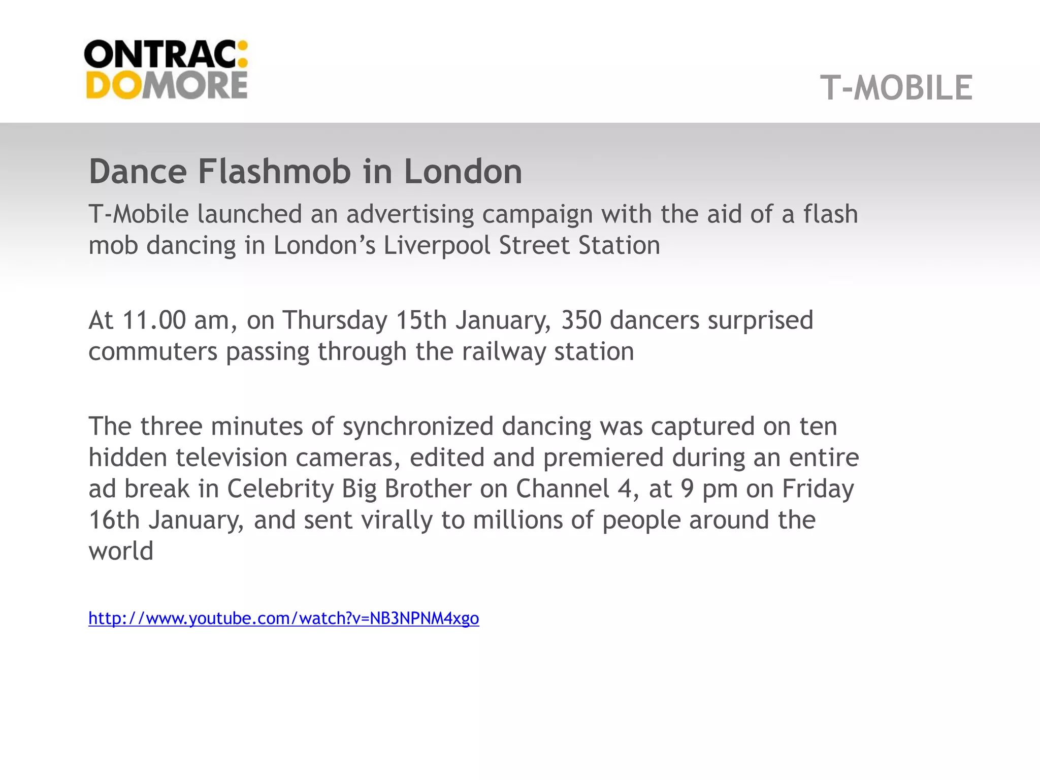 T-MOBILE

Dance Flashmob in London
T-Mobile launched an advertising campaign with the aid of a flash
mob dancing in London‟s Liverpool Street Station

At 11.00 am, on Thursday 15th January, 350 dancers surprised
commuters passing through the railway station

The three minutes of synchronized dancing was captured on ten
hidden television cameras, edited and premiered during an entire
ad break in Celebrity Big Brother on Channel 4, at 9 pm on Friday
16th January, and sent virally to millions of people around the
world

http://www.youtube.com/watch?v=NB3NPNM4xgo
 