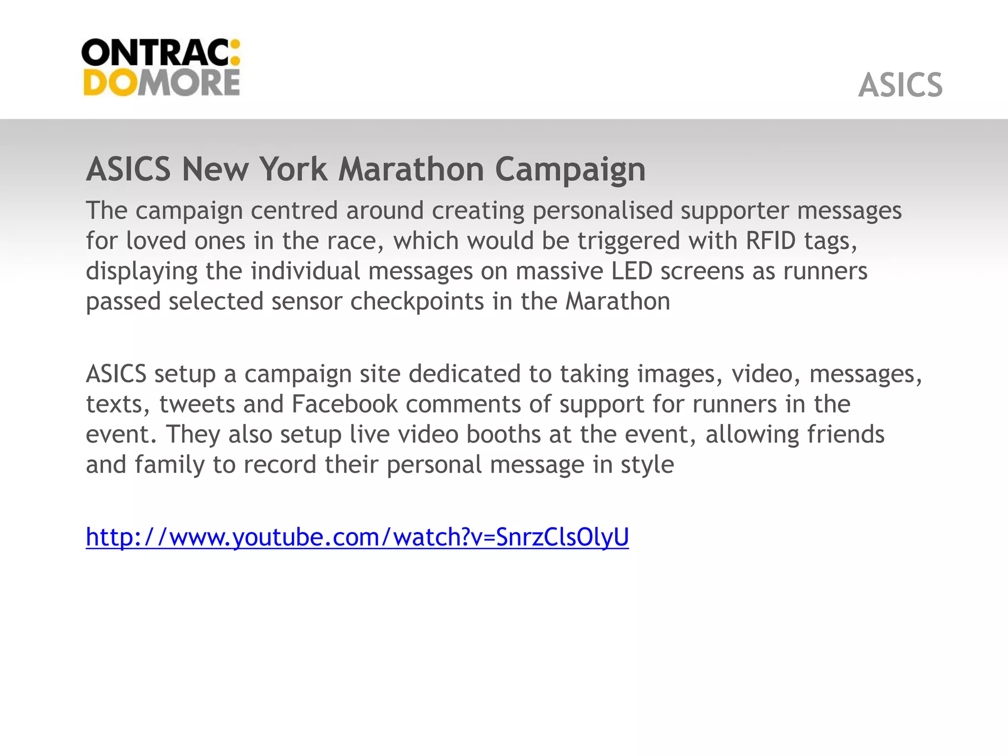 ASICS

ASICS New York Marathon Campaign
The campaign centred around creating personalised supporter messages
for loved ones in the race, which would be triggered with RFID tags,
displaying the individual messages on massive LED screens as runners
passed selected sensor checkpoints in the Marathon

ASICS setup a campaign site dedicated to taking images, video, messages,
texts, tweets and Facebook comments of support for runners in the
event. They also setup live video booths at the event, allowing friends
and family to record their personal message in style

http://www.youtube.com/watch?v=SnrzClsOlyU
 