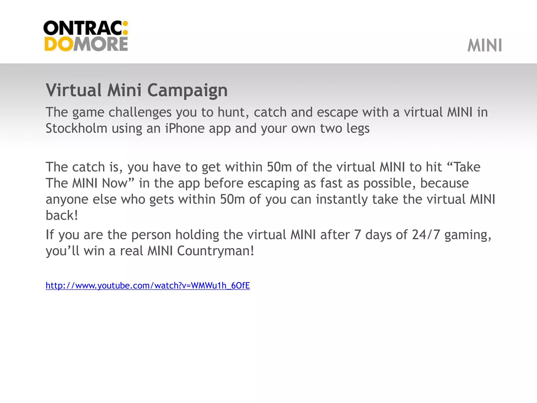 MINI

Virtual Mini Campaign
The game challenges you to hunt, catch and escape with a virtual MINI in
Stockholm using an iPhone app and your own two legs

The catch is, you have to get within 50m of the virtual MINI to hit “Take
The MINI Now” in the app before escaping as fast as possible, because
anyone else who gets within 50m of you can instantly take the virtual MINI
back!
If you are the person holding the virtual MINI after 7 days of 24/7 gaming,
you‟ll win a real MINI Countryman!

http://www.youtube.com/watch?v=WMWu1h_6OfE
 