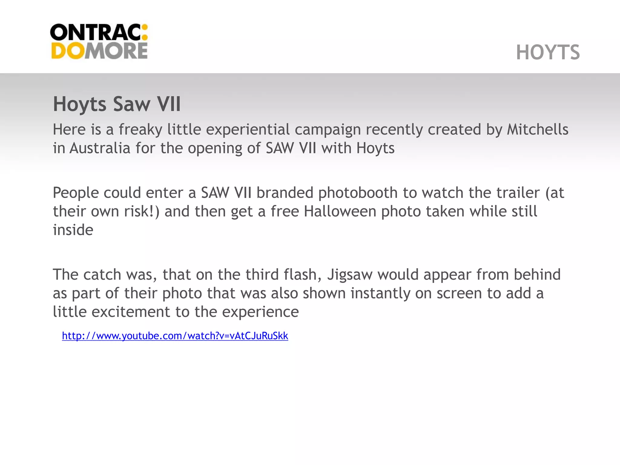 HOYTS

Hoyts Saw VII
Here is a freaky little experiential campaign recently created by Mitchells
in Australia for the opening of SAW VII with Hoyts

People could enter a SAW VII branded photobooth to watch the trailer (at
their own risk!) and then get a free Halloween photo taken while still
inside

The catch was, that on the third flash, Jigsaw would appear from behind
as part of their photo that was also shown instantly on screen to add a
little excitement to the experience
 http://www.youtube.com/watch?v=vAtCJuRuSkk
 