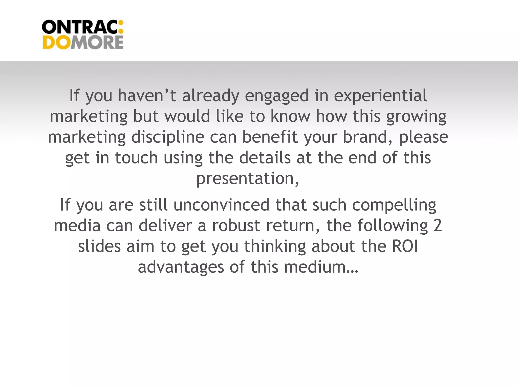 If you haven‟t already engaged in experiential
marketing but would like to know how this growing
marketing discipline can benefit your brand, please
 get in touch using the details at the end of this
                   presentation,
If you are still unconvinced that such compelling
media can deliver a robust return, the following 2
   slides aim to get you thinking about the ROI
           advantages of this medium…
 