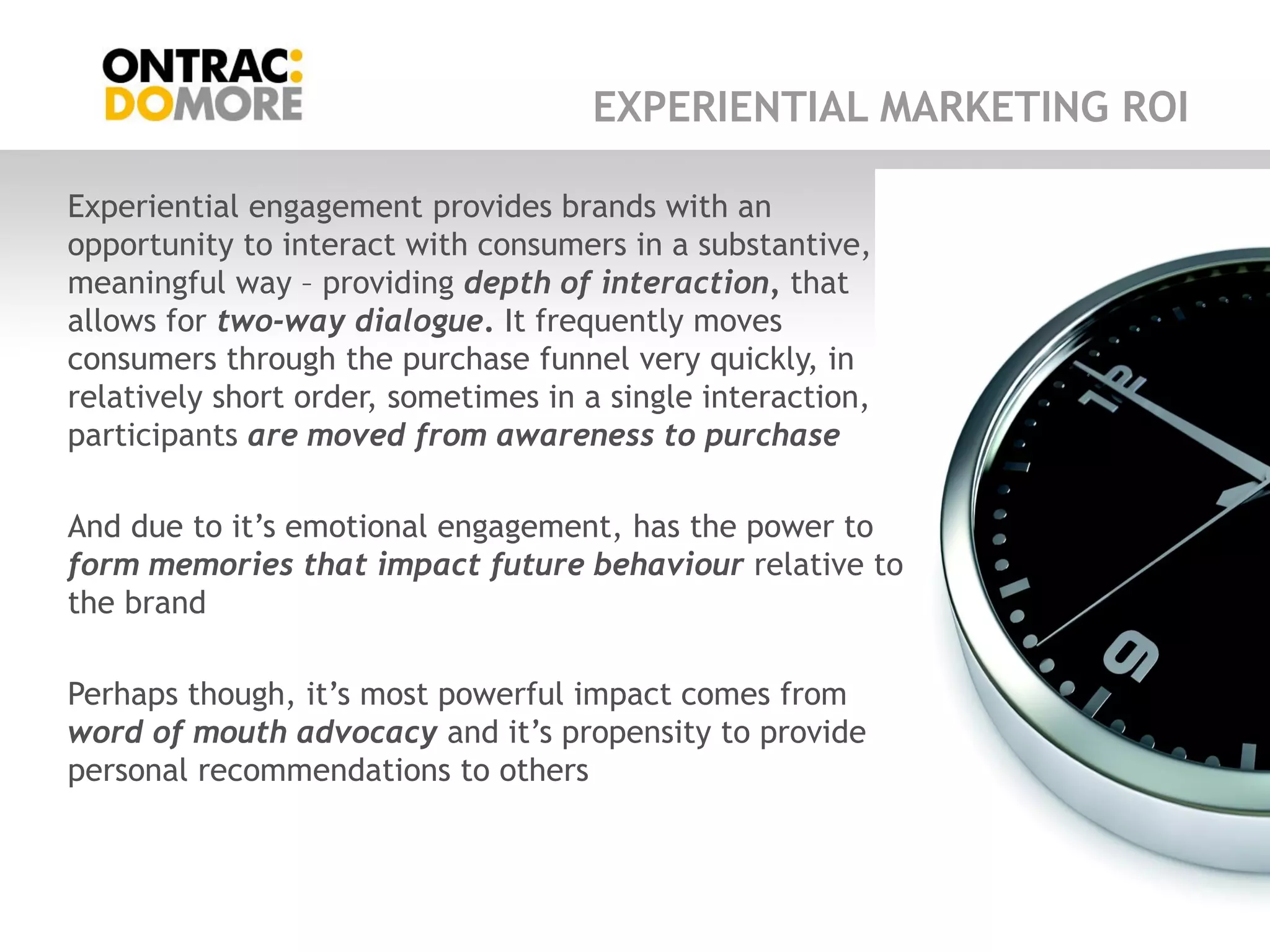 EXPERIENTIAL MARKETING ROI

Experiential engagement provides brands with an
opportunity to interact with consumers in a substantive,
meaningful way – providing depth of interaction, that
allows for two-way dialogue. It frequently moves
consumers through the purchase funnel very quickly, in
relatively short order, sometimes in a single interaction,
participants are moved from awareness to purchase

And due to it‟s emotional engagement, has the power to
form memories that impact future behaviour relative to
the brand

Perhaps though, it‟s most powerful impact comes from
word of mouth advocacy and it‟s propensity to provide
personal recommendations to others
 