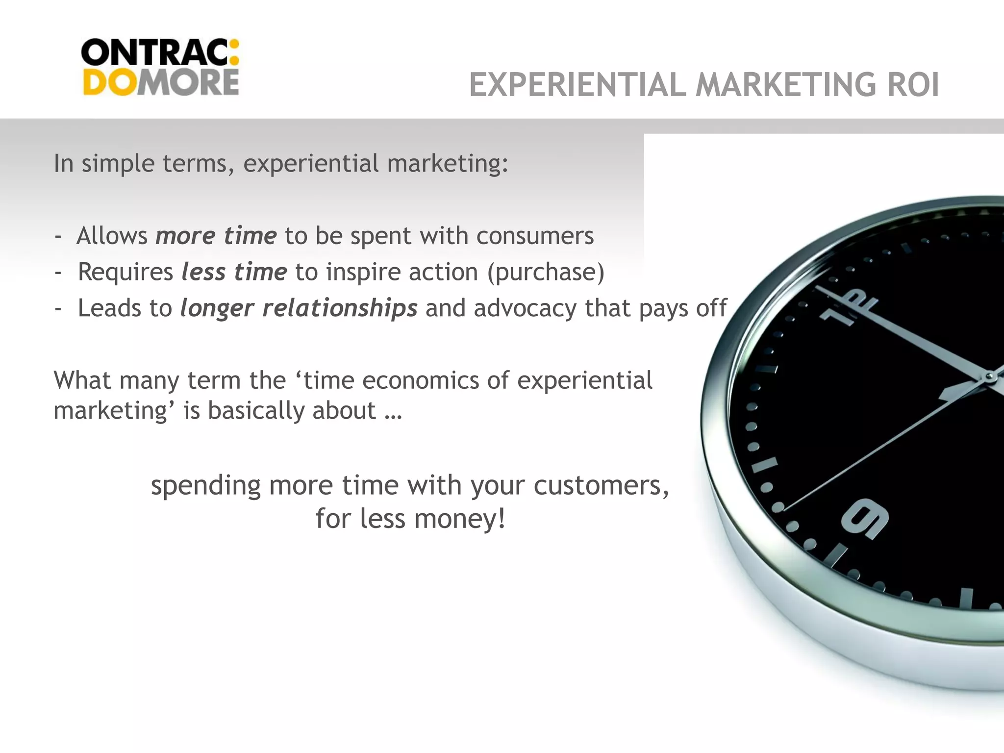 EXPERIENTIAL MARKETING ROI

In simple terms, experiential marketing:

- Allows more time to be spent with consumers
- Requires less time to inspire action (purchase)
- Leads to longer relationships and advocacy that pays off

What many term the „time economics of experiential
marketing‟ is basically about …


        spending more time with your customers,
                    for less money!
 