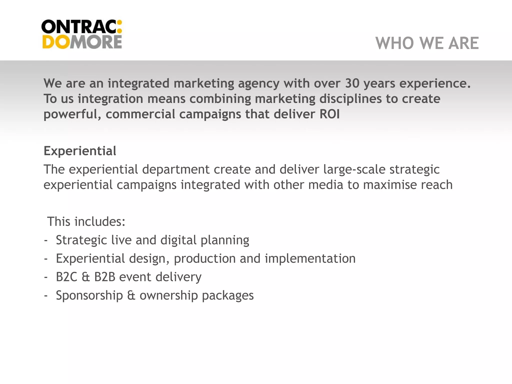 WHO WE ARE

We are an integrated marketing agency with over 30 years experience.
To us integration means combining marketing disciplines to create
powerful, commercial campaigns that deliver ROI

Experiential
The experiential department create and deliver large-scale strategic
experiential campaigns integrated with other media to maximise reach

 This includes:
- Strategic live and digital planning
- Experiential design, production and implementation
- B2C & B2B event delivery
- Sponsorship & ownership packages
 