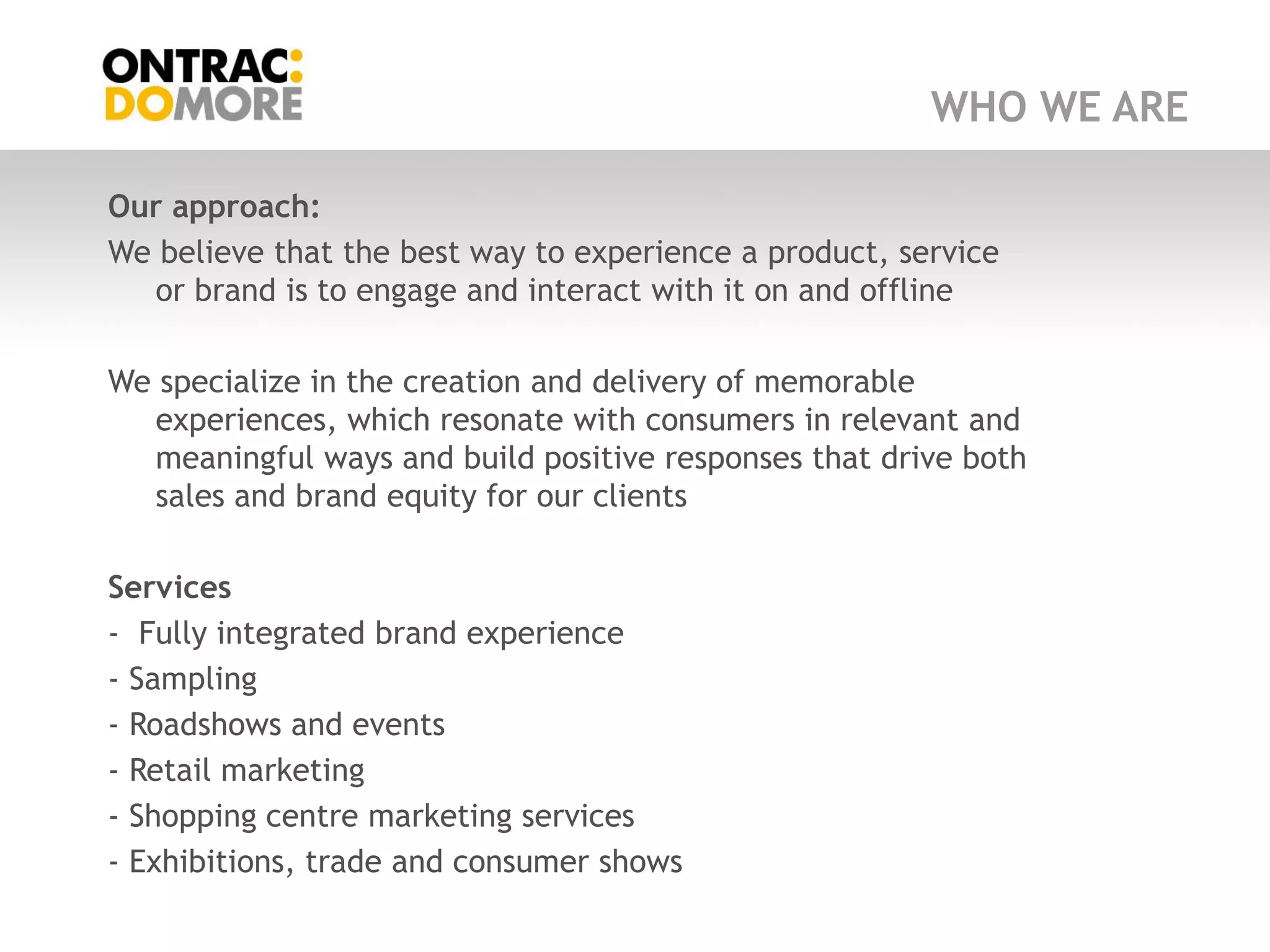 WHO WE ARE

Our approach:
We believe that the best way to experience a product, service
  or brand is to engage and interact with it on and offline

We specialize in the creation and delivery of memorable
  experiences, which resonate with consumers in relevant and
  meaningful ways and build positive responses that drive both
  sales and brand equity for our clients

Services
- Fully integrated brand experience
- Sampling
- Roadshows and events
- Retail marketing
- Shopping centre marketing services
- Exhibitions, trade and consumer shows
 