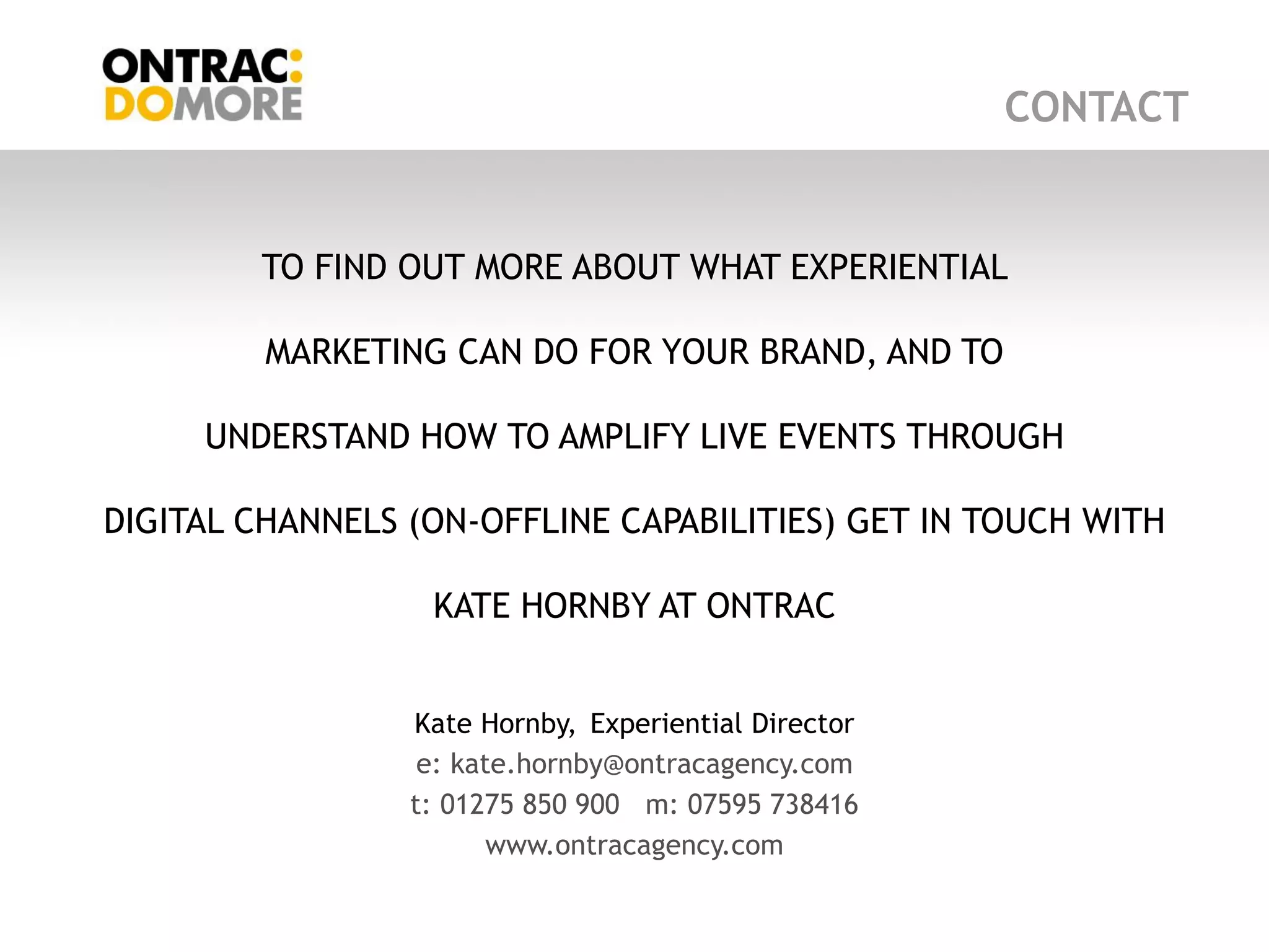 CONTACT


        TO FIND OUT MORE ABOUT WHAT EXPERIENTIAL

         MARKETING CAN DO FOR YOUR BRAND, AND TO

     UNDERSTAND HOW TO AMPLIFY LIVE EVENTS THROUGH

DIGITAL CHANNELS (ON-OFFLINE CAPABILITIES) GET IN TOUCH WITH

                  KATE HORNBY AT ONTRAC


                 Kate Hornby, Experiential Director
                  e: kate.hornby@ontracagency.com
                 t: 01275 850 900 m: 07595 738416
                        www.ontracagency.com
 