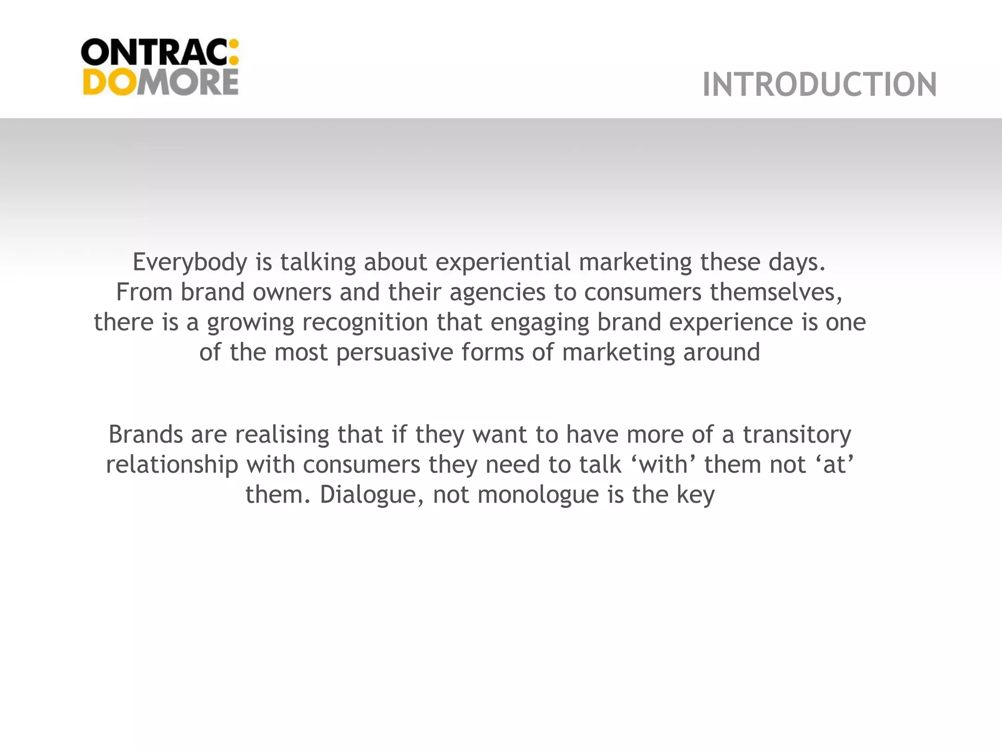 INTRODUCTION




   Everybody is talking about experiential marketing these days.
  From brand owners and their agencies to consumers themselves,
there is a growing recognition that engaging brand experience is one
          of the most persuasive forms of marketing around


 Brands are realising that if they want to have more of a transitory
 relationship with consumers they need to talk „with‟ them not „at‟
              them. Dialogue, not monologue is the key
 