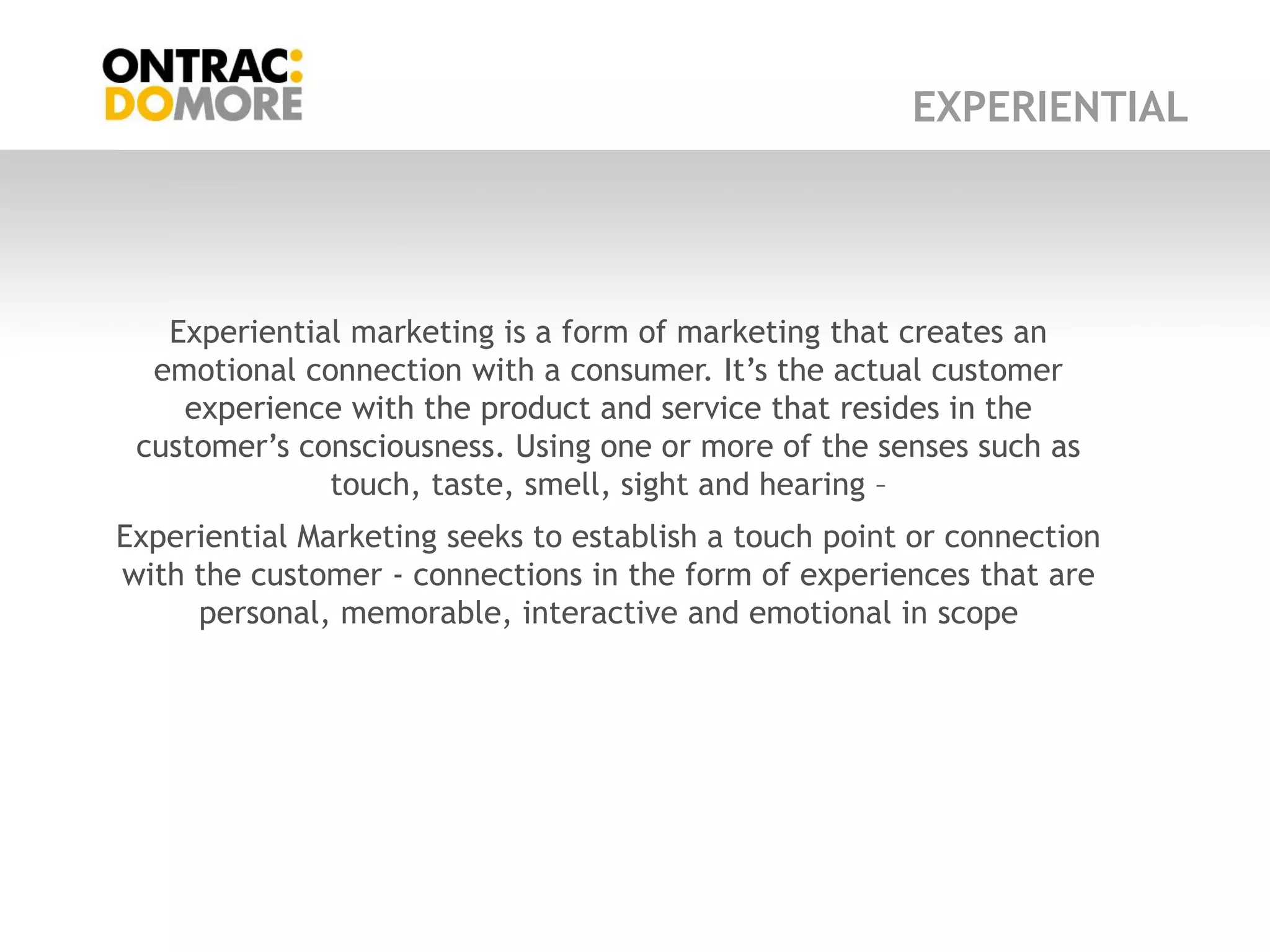 EXPERIENTIAL




   Experiential marketing is a form of marketing that creates an
  emotional connection with a consumer. It‟s the actual customer
    experience with the product and service that resides in the
 customer‟s consciousness. Using one or more of the senses such as
              touch, taste, smell, sight and hearing –
Experiential Marketing seeks to establish a touch point or connection
with the customer - connections in the form of experiences that are
     personal, memorable, interactive and emotional in scope
 