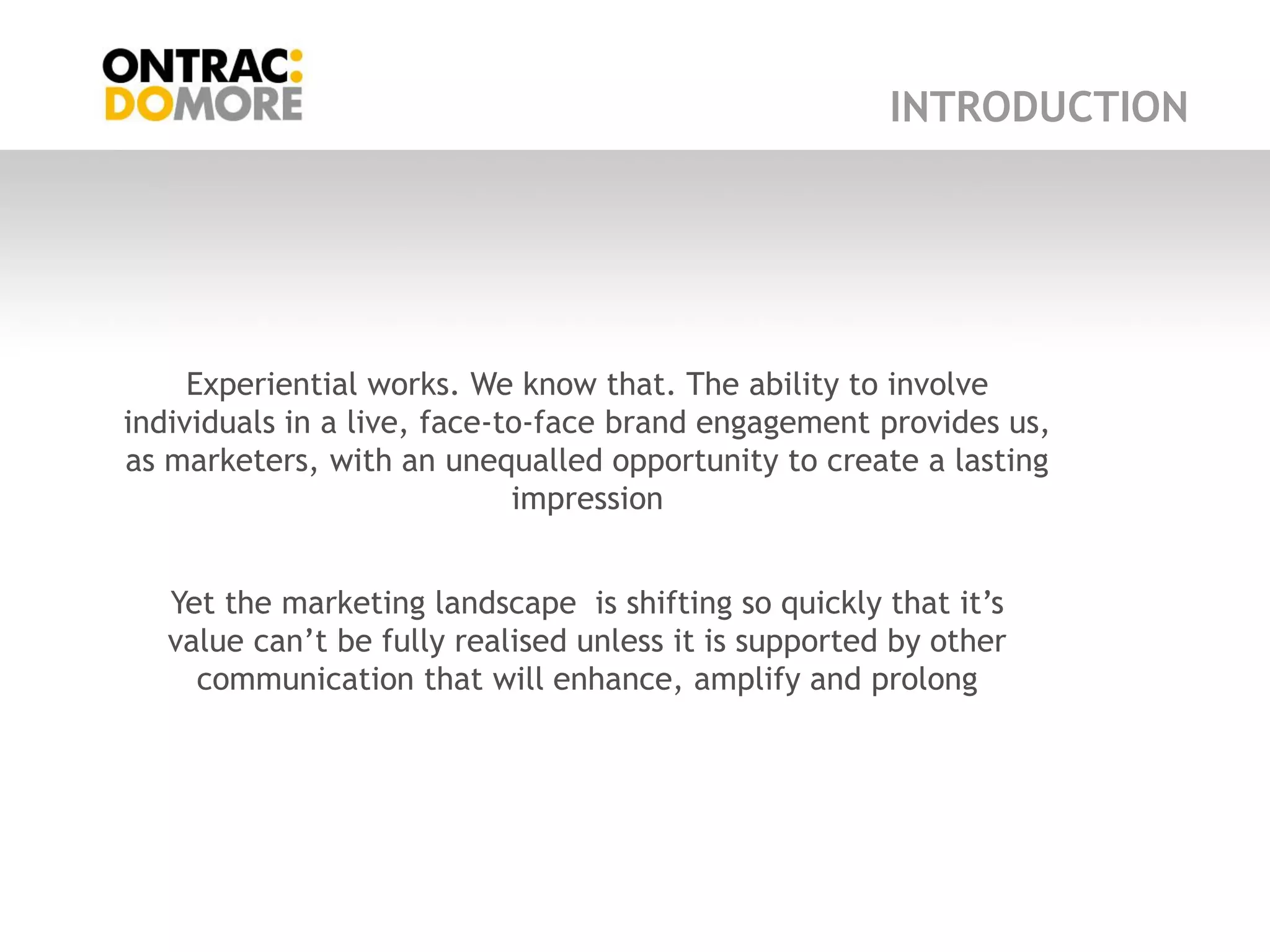 INTRODUCTION




     Experiential works. We know that. The ability to involve
individuals in a live, face-to-face brand engagement provides us,
as marketers, with an unequalled opportunity to create a lasting
                             impression


   Yet the marketing landscape is shifting so quickly that it‟s
   value can‟t be fully realised unless it is supported by other
     communication that will enhance, amplify and prolong
 
