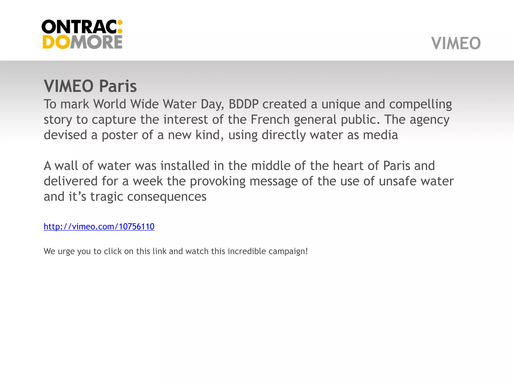 VIMEO

VIMEO Paris
To mark World Wide Water Day, BDDP created a unique and compelling
story to capture the interest of the French general public. The agency
devised a poster of a new kind, using directly water as media

A wall of water was installed in the middle of the heart of Paris and
delivered for a week the provoking message of the use of unsafe water
and it‟s tragic consequences

http://vimeo.com/10756110

We urge you to click on this link and watch this incredible campaign!
 