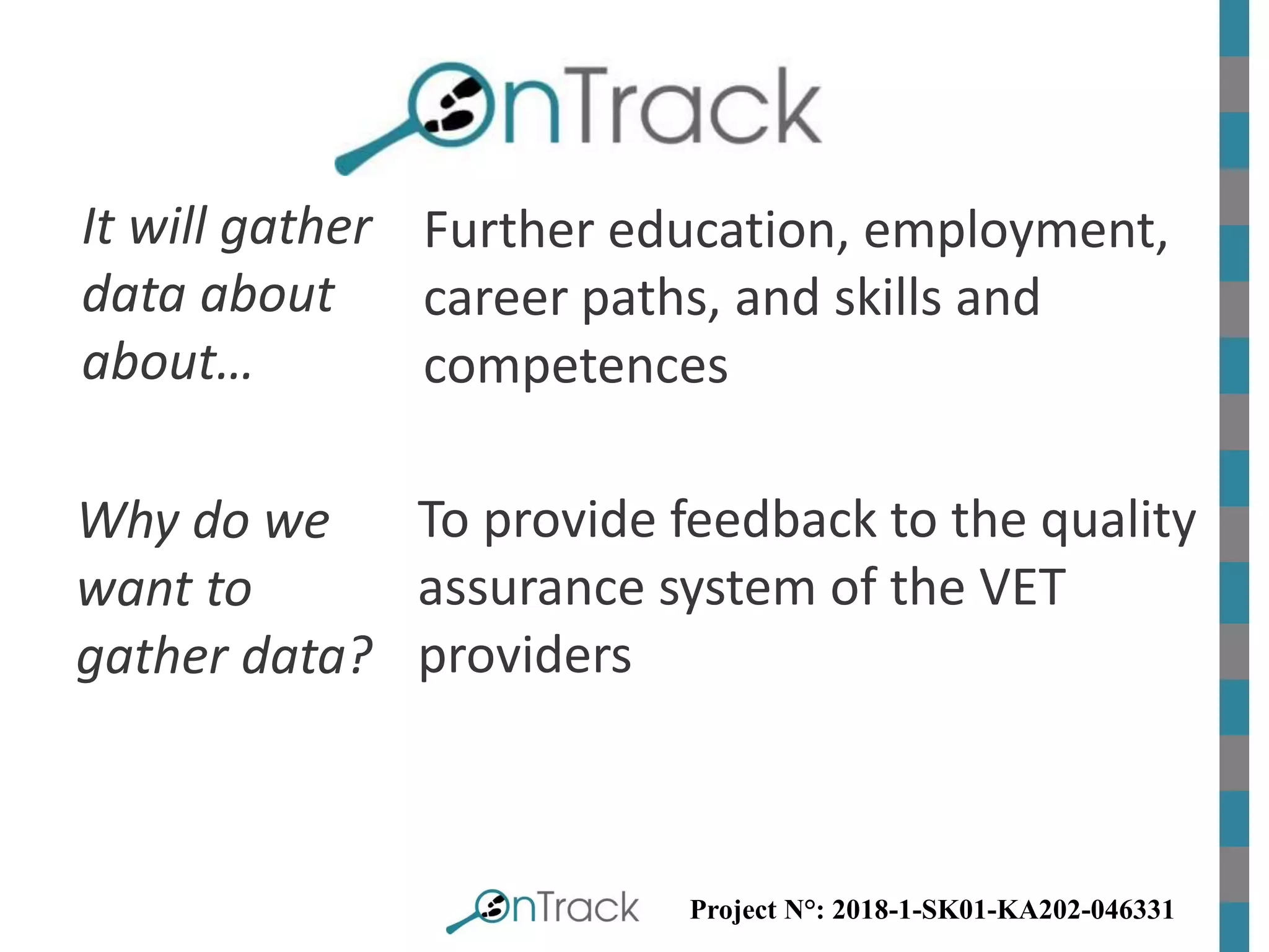 Project N°: 2018-1-SK01-KA202-046331
Why do we
want to
gather data?
To provide feedback to the quality
assurance system of the VET
providers
It will gather
data about
about…
Further education, employment,
career paths, and skills and
competences
 