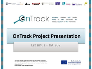 OnTrack Project Presentation
Erasmus + KA 202
TRACKING LEARNING AND CAREER
PATHS OF VET GRADUATES TO
IMPROVE QUALITY OF VET PROVISION
This project has been funded with support from the European Commission.
This communication reflects the views only of the author, and the Commission
cannot be held responsible for any use which may be made of the information
contained therein.
Project number: 2018-1-SK01-KA202-046331
 