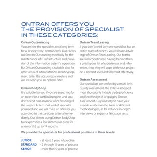 ONTRAN OFFERS YOU
THE PROVISION OF SPECIALIST
IN THESE CATEGORIES:
Ontran Outsourcing                                Ontran TeamLeasing
You can hire the specialists on a long term       If you don´t need only one specialist, but an
basis, respectively permanently. Our clients      entire team of experts, you will take advan-
use Ontran Outsourcing especially for the         tage of Ontran TeamLeasing. Our teams
maintenance of IT infrastructure and provi-       are well coordinated, having behind them
sion of the information system´s operation.       a prestigious list of experiences and refer-
But Ontran Outsourcing is suitable also for       ences, thus they will cope with your project
other areas of administration and develop-        on a needed level and foremost effectively.
ment. Enter the accurate parameters and
we will send you an optimal offer.                Ontran Assessment
                                                  Our specialists are verified by a multi-level
Ontran BodyShop                                   quality assessment. The criteria assessed
It is suitable for you if you are searching for   most thoroughly include trade proficiency
an expert for a particular project and you        and knowledge of languages. Ontran
don´t need him anymore after finishing of         Assessment is a possibility to have your
the project. Enter what kind of specialist        experts verified on the basis of different
you need and we will make an offer for you        methodologies, as for instance in-depth
according to the particular criteria imme-        interviews or expert or language tests.
diately. Our clients using Ontran BodyShop
hire experts for a few months (or even for
one month) up to 14 months.
We provide the specialists for professional positions in three levels:

JUNIOR          - at least 2 years of practise
STANDARD        - 2 through 5 years of practise
SENIOR          - more than 5 years of practise
 