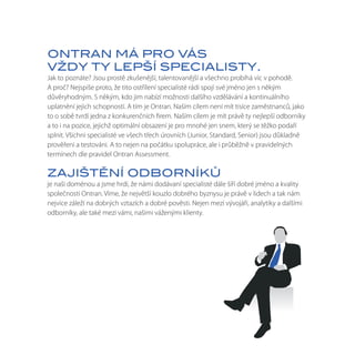 ONTRAN MÁ PRO VÁS
VŽDY TY LEPŠÍ SPECIALISTY.
Jak to poznáte? Jsou prostě zkušenější, talentovanější a všechno probíhá víc v pohodě.
A proč? Nejspíše proto, že tito ostřílení specialisté rádi spojí své jméno jen s někým
důvěryhodným. S někým, kdo jim nabízí možnosti dalšího vzdělávání a kontinuálního
uplatnění jejich schopností. A tím je Ontran. Naším cílem není mít tisíce zaměstnanců, jako
to o sobě tvrdí jedna z konkurenčních firem. Naším cílem je mít právě ty nejlepší odborníky
a to i na pozice, jejichž optimální obsazení je pro mnohé jen snem, který se těžko podaří
splnit. Všichni specialisté ve všech třech úrovních (Junior, Standard, Senior) jsou důkladně
prověřeni a testováni. A to nejen na počátku spolupráce, ale i průběžně v pravidelných
termínech dle pravidel Ontran Assessment.

ZAJIŠTĚNÍ ODBORNÍKŮ
je naší doménou a jsme hrdí, že námi dodávaní specialisté dále šíří dobré jméno a kvality
společnosti Ontran. Víme, že největší kouzlo dobrého byznysu je právě v lidech a tak nám
nejvíce záleží na dobrých vztazích a dobré pověsti. Nejen mezi vývojáři, analytiky a dalšími
odborníky, ale také mezi vámi, našimi váženými klienty.
 
