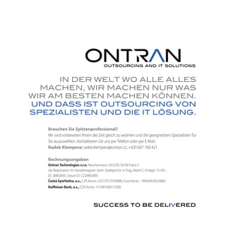IN DER WELT WO ALLE ALLES
  MACHEN, WIR MACHEN NUR WAS
WIR AM BESTEN MACHEN KÖNNEN.
UND DASS IST OUTSOURCING VON
SPEZIALISTEN UND DIE IT LÖSUNG.

   Brauchen Sie Spitzenprofessional?
   Wir sind vorbereiten Ihnen die Zeit gleich zu widmen und die geeignetsten Spezialisten für
   Sie auszuwählen. Kontaktieren Sie uns per Telefon oder per E-Mail.
   Radek Klempera: radek.klempera@ontran.cz, +420 607 760 421

   Rechnungsangaben
   Ontran Technologies s.r.o. Neumannova 1453/28,156 00 Praha 5
   die Registration im Handelsregister: beim Stadtgericht in Prag, Abteil C, Einlage 151491,
   ID: 28892895, Steuer ID: CZ28892895
   Česká Spořitelna, a.s., CZK Konto: 2337291359/0800, Euro Konto: 1809344283/0800
   Raiffeisen Bank, a.s., CZK Konto: 4134018001/5500
 