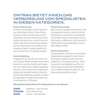 ONTRAN BIETET IHNEN DAS
VERSORGUNG VON SPEZIALISTEN
IN DIESEN KATEGORIEN:
Ontran Outsourcing                                   Ontran TeamLeasing
Sie können die Spezialisten auch für lange Zeit,     Wenn Sie not ein Spezialist, aber ein ganzes Team
bzw. auf die Dauer verleihen. Ontran Outsour-        von Spezialisten brauchen, wenden Sie Ontran
cing wird vor allem für die Wartung von der IT       TeamLeasing an. Unsere Teams sind eingespielt
-Infrastruktur und für die Versicherung des Infor-   und sie haben hinter sich eine prestige Liste von
mationssystembetrieb von unseren Kunden ver-         Erfahrungen und Referenzen, also sie werden Ihr
wendet. Aber Ontran Outsourcing ist geeignet         Projekt auf der entsprechenden Ebene und vor
auch für andere Bereiche von Verwaltung und          allem effektive schaffen.
Entwicklung. Geben Sie genaue Parameter ein
und wir senden Ihnen ein optimales Angebot.       Ontran Assessment
                                                  Unsere Spezialisten sind durch eine mehrstufige
Ontran BodyShop                                   Qualitätsbeurteilung geprüft. Zu den Kriterien,
Ist geeignet für Sie, wenn Sie nach einem Fach-   die eingehend gewertet werden, gehört die
mann für einen konkreten Projekt rennen und Sie Fachkenntnis und Spracheausrüstung. Ontran
brauchen ihn nach dem Abschluss des Projekts      Assessment ist die Möglichkeit auch Ihre Fach-
nicht mehr. Geben Sie ein, welchen Spezialist Sie männer aufgrund verschiedenen Methodiken
brauchen und wir machen Ihnen umgehend ein als zum Beispiel Tiefinterviews oder Fach,- und
Angebot nach konkreten Kriterien. Unsere Kun-     Sprachentests überprüfen zu lassen.
den, die Ontran BodyShop verwenden, verleihen
sich Spezialisten für einige Monaten (oder auch
für ein Monat) bis zu 14 Monaten.
Wir gewähren Spezialisten für Fachpositionen in drei Ebenen:

JUNIOR           - Mindestens 2 Jahre der Praxis
STANDARD         - 2 bis 5 Jahre der Praxis
SENIOR           - mehr als 5 Jahre der Praxis
 