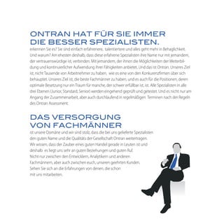 ONTRAN HAT FÜR SIE IMMER
DIE BESSER SPEZIALISTEN.
erkennen Sie es? Sie sind einfach erfahrenere, talentiertere und alles geht mehr in Behaglichkeit.
Und warum? Am ehesten deshalb, dass diese erfahrene Spezialisten ihre Name nur mit jemandem,
der vertrauenswürdige ist, verbinden. Mit jemandem, der ihnen die Möglichkeiten der Weiterbil-
dung und kontinuierlicher Aufwendung ihrer Fähigkeiten anbietet. Und das ist Ontran. Unseres Ziel
ist, nicht Tausende von Arbeitnehmer zu haben, wie es eine von den Konkurenzfirmen über sich
behauptet. Unseres Ziel ist, die beste Fachmänner zu haben, und es auch für die Positionen, deren
optimale Besetzung nur ein Traum für manche, der schwer erfüllbar ist, ist. Alle Spezialisten in alle
drei Ebenen (Junior, Standard, Senior) werden eingehend geprüft und getestet. Und es nicht nur am
Angang der Zusammenarbeit, aber auch durchlaufend in regelmäßigen Terminen nach der Regeln
des Ontran Assessment.


DAS VERSORGUNG
VON FACHMÄNNER
ist unsere Domäne und wir sind stolz, dass die bei uns gelieferte Spezialisten
den guten Name und die Qualitäts der Gesellschaft Ontran weitertragen.
Wir wissen, dass der Zauber eines guten Handel gerade in Leuten ist und
deshalb es liegt uns sehr an guten Beziehungen und guten Ruf.
Nicht nur zwischen den Entwicklern, Analytikern und anderen
Fachmännern, aber auch zwischen euch, unseren geehrten Kunden.
Sehen Sie sich an die Erfahrungen von denen, die schon
mit uns mitarbeiten.
 