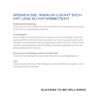 WISSEN SIE, WARUM LOHNT SICH
MIT UNS ZU MITARBEITEN?
Professionelle Einstellung
Wir bemühen uns um die Probleme des Kunden zu verstehen und wir beantragen eine Lösung, die
für den Kunde ein maximaler Beitrag werden hat.

Zuverlässigkeit
Beim Vorschlag und der Durchführung der Lösung wir versuchen solche Vorgänge und Technolo-
gie, die gewöhnlich bei Komprominttierung des Systems von Hackern ausgenutzt werden, auch in
Grenzfällen und in nicht häufigen Fällen zuverlässig arbeiten werden. Wir wissen von diesen Sicher-
heitsrisiken und deshalb wir behandeln diese Plätze mit maximaler Sorgfältigkeit damit sie in der
geliefert Applikation nicht vorkommen.

Kenntnis von Technologien und die IT-Problematik
Unseres Team hat vieljährige Erfahrungen bei der Implementierung von Webapplikationen.

Preis
Aufgrund unserer Aufrichtung und der Zielgruppe wir sind imstande flexibel zu reagieren und eine
Lösung kostengünstig zu gewähren.
 