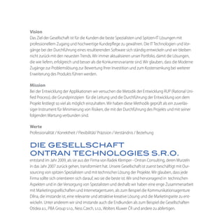 Vision
Das Ziel der Gesellschaft ist für die Kunden die beste Spezialisten und Spitzen-IT Lösungen mit
professionellem Zugang und hochwertige Kundepflege zu gewähren. Die IT Technologien und Vor-
gänge bei der Durchführung eines resultierenden Software sich ständig entwickeln und wir bleiben
nicht zurück mit den neuesten Trends. Wir immer aktualisieren unser Portfolio, damit die Lösungen,
die wie liefern, erfolgreich und besser als die Konkurrenzvariante sind. Wir glauben, dass die Moderne
Zugänge zur Problemslösung zur Bewertung Ihrer Investition und zum Kostensenkung bei weiterer
Erweiterung des Produkts führen werden.

Mission
Bei der Entwicklung der Applikationen wir versuchen die Metodik der Entwicklung RUP (Rational Uni-
fied Process), die Grundprinzipien für die Leitung und die Durchführung der Entwicklung von dem
Projekt festliegt so viel als möglich einzuhalten. Wir haben diese Methodik geprüft als ein zuverläs-
siger Instrument für Minimierung von Risiken, die mit der Durchführung des Projekts und mit seiner
folgenden Wartung verbunden sind.

Werte
Professionalität / Korrektheit / Flexibilität/ Präzision / Verständnis / Beziehung

DIE GESELLSCHAFT
ONTRAN TECHNOLOGIES S.R.O.
entstand im Jahr 2009, als sie aus der Firma von Radek Klemper - Ontran Consulting, deren Wurzeln
in das Jahr 2007 zurück gehen, transformiert hat. Unsere Gesellschaft ist zuerst beschäftigt mit Our-
sourcing von spitzen Spezialisten und mit technischer Lösung der Projekte. Wir glauben, dass jede
Firma sollte sich orientieren sich darauf, wo sie die beste ist. Wir sind hervorragend in technischen
Aspekten und in der Versorgung von Spezialisten und deshalb wir haben eine enge Zusammenarbeit
mit Marketingsgsellschaften und Internetagenturen, als zum Beispiel die Kommunikationsagenture
Dílna, die imstande ist, eine relevante und attraktive kreative Lösung und die Marketingseite zu ent-
wickeln. Unter anderem wir sind imstande auch die Endkunden als zum Beispiel die Gesellschaften
Otidea a.s., PBA Group s.r.o., Ness Czech, s.r.o., Wolters Kluwer ČR und andere zu abfertigen.
 