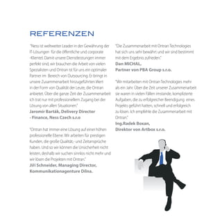 REFERENZEN
 “Ness ist weltweiter Leader in der Gewährung der    “Die Zusammenarbeit mit Ontran Technologies
IT-Lösungen für die öffentliche und corporate        hat sich uns sehr bewährt und wir sind bestimmt
-Klientel. Damit unsere Dienstleistungen immer       mit dem Ergebnis zufrieden.”
perfekt sind, wir brauchen die Arbeit von vielen     Dan MICHAL,
Spezialisten und Ontran ist für uns ein optimaler    Partner von PBA Group s.r.o.
Partner im Bereich von Outsourcing. Er bringt in
unsere Zusammenarbeit hinzugeführten Wert            “Wir mitarbeiten mit Ontran Technologies mehr
in der Form von Qualität der Leute, die Ontran       als ein Jahr. Über die Zeit unserer Zusammenarbeit
anbietet. Über die ganze Zeit der Zusammenarbeit     sie waren in vielen Fällen imstande, komplizierte
ich trat nur mit professionellem Zugang bei der      Aufgaben, die zu erfolgreicher Beendigung eines
Lösung von allen Situationen.”                       Projekts geführt hatten, schnell und erfolgreich
Jaromír Barták, Delivery Director                    zu lösen. Ich empfehle die Zusammenarbeit mit
- Finance, Ness Czech s.r.o                          Ontran.”
                                                     Ing.Radek Boxan,
“Ontran hat immer eine Lösung auf einer höhen        Direktor von Artbox s.r.o.
professionelle Ebene. Wir arbeiten für prestigen
Kunden, die große Qualität,- und Zeitansprüche
haben. Und so wir können die Unsicherheit nicht
leisten, deshalb wir suchen sinnlos nicht mehr und
wir lösen die Projekten mit Ontran.”
Jiří Schneider, Managing Director,
Kommunikationagenture Dílna.
 