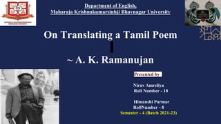 On Translating a Tamil Poem
~ A. K. Ramanujan
Department of English,
Maharaja Krishnakumarsinhji Bhavnagar University
Presented by
Nirav Amreliya
Roll Number - 18
Himanshi Parmar
RollNumber - 8
Semester - 4 (Batch 2021-23)
 