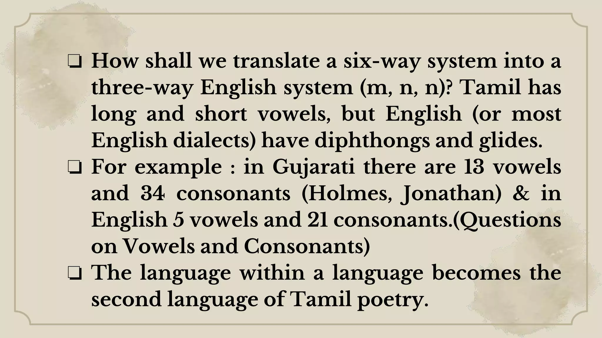 ❏ How shall we translate a six-way system into a
three-way English system (m, n, n)? Tamil has
long and short vowels, but English (or most
English dialects) have diphthongs and glides.
❏ For example : in Gujarati there are 13 vowels
and 34 consonants (Holmes, Jonathan) & in
English 5 vowels and 21 consonants.(Questions
on Vowels and Consonants)
❏ The language within a language becomes the
second language of Tamil poetry.
 