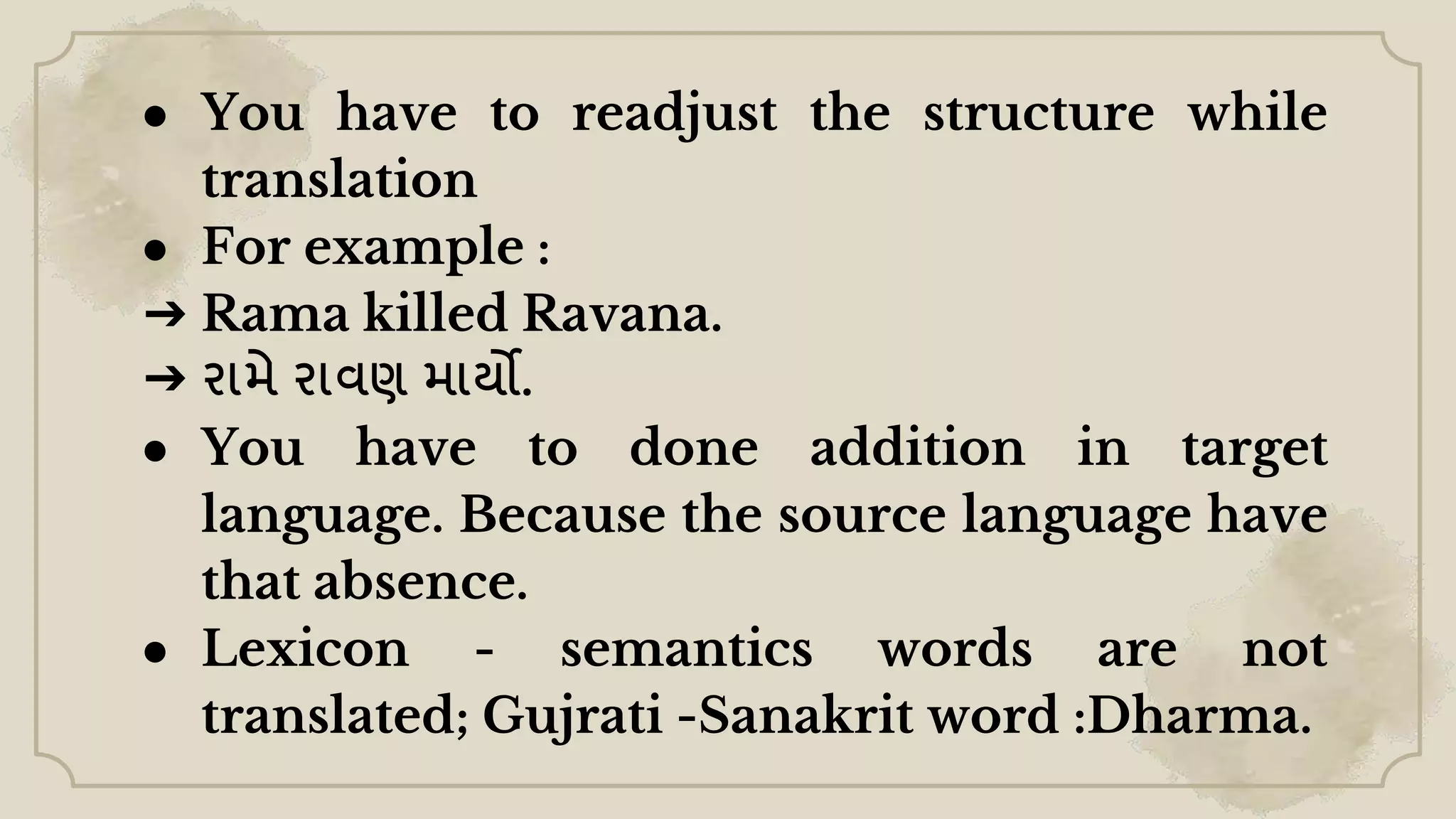 ● You have to readjust the structure while
translation
● For example :
➔ Rama killed Ravana.
➔ રામે રાવણ માર્યો.
● You have to done addition in target
language. Because the source language have
that absence.
● Lexicon - semantics words are not
translated; Gujrati -Sanakrit word :Dharma.
 