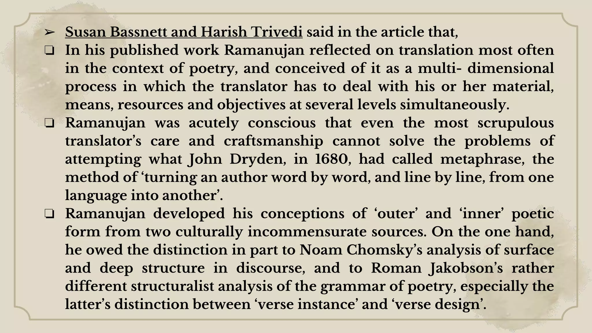 ➢ Susan Bassnett and Harish Trivedi said in the article that,
❏ In his published work Ramanujan reflected on translation most often
in the context of poetry, and conceived of it as a multi- dimensional
process in which the translator has to deal with his or her material,
means, resources and objectives at several levels simultaneously.
❏ Ramanujan was acutely conscious that even the most scrupulous
translator’s care and craftsmanship cannot solve the problems of
attempting what John Dryden, in 1680, had called metaphrase, the
method of ‘turning an author word by word, and line by line, from one
language into another’.
❏ Ramanujan developed his conceptions of ‘outer’ and ‘inner’ poetic
form from two culturally incommensurate sources. On the one hand,
he owed the distinction in part to Noam Chomsky’s analysis of surface
and deep structure in discourse, and to Roman Jakobson’s rather
different structuralist analysis of the grammar of poetry, especially the
latter’s distinction between ‘verse instance’ and ‘verse design’.
 