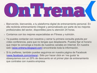 ❖ Bienvenido, bienvenida, a tu plataforma digital de entrenamiento personal. En
ella recibirás entrenamiento integral y personalizado por parte de los mejores
profesionales del sector, disponibles para tu atención 24 horas.
❖ Contamos con los mejores especialistas en Fitness y nutrición.
❖ Ya puedes contactar con nosotros y cerrar tu primera consulta gratuita por
vídeo conferencia, para que no tengas que desplazarte. Puedes fijar el horario
que mejor te convenga a través de nuestros canales en Internet. En nuestra
web (www.ontrena.blogspot.com) encontrarás toda la información.
❖ Si lo prefieres, también puedes seguirnos en nuestra página de Facebook
(www.facebook.com/ontrena). Sólo por hacer click en ‘me gusta’ te
obsequiamos con un 20% de descuento en el primer plan de entrenamiento
que contrates con nuestra empresa.
 