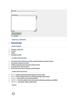Sitio web


Comentarios




 Enviar comentario




ESCUCHE EL PROGRAMA

Escucha aquí
ENCUENTRANOS

Facebook - Hazte Fan!
Youtube
Twitter
Suscribete via RSS

  ULTIMAS PUBLICACIONES

Hoy para los niños: Mazamorra serranita y pastel de tallarín con relleno de carne
Hoy prepara: Tacacho con cecina
Celebran los 80 años de la educación inicial en el Perú
La receta del día: Pizza de brócoli
Cómo lograr que su hijo se aleje de la comida chatarra

  COMENTARIOS RECIENTES

traicy on ¿Sabes que alimentos debe empezar a comer tu bebé?
Rosa on Partos verticales disminuyen mortalidad perinatal, según estudio
claudio on ¿Cómo saber si mi hijo está desnutrido?
alejandra on Conozca cuáles son las nuevas vacunas infantiles aprobadas por el MINSA
roberson on Hoy prepara: Tallarín saltado (chifa)

  VIDEOS
 