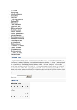 En Escena
Confidencias
Más allá de las canas
Nuestra tierra
Tráfico RPP
Peruanos en el exterior
Rotafono RPP
Diálogo de fe
Letras en el tiempo
Cuidando tu salud
El Show del Deporte
Noches de sabado
Ventana económica
Enfoque de los sábados
Informes Especiales
De frente y sin máscaras
Integracion y solidaridad
Peruanos en su salsa
La Divina Comida
Rotativa Deportiva
De la noche a la mañana
Derecho ciudadano
El Perú y sus raices
En línea punto com
La rotativa del campo
Por nuestra gente

    SOBRE EL TEMA

Los primeros tres años de vida es una etapa única e irrepetible para el desarrollo físico e intelectual de
una persona. Garantizar una buena nutrición es responsabilidad del padre y la madre, y va acompañada
de una alimentación balanceada, controles de salud, higiene y afecto. El objetivo de la campaña es
brindar a las familias peruanas, información útil y práctica orientada a mejorar la calidad de nutrición de
los niños menores de tres años. Los tres primeros años de vida es donde inicia el desarrollo del niño,
donde los nutrientes, estímulos externos y las condiciones adecuadas de vida lograrán una salud óptima.




                                Search
Search for:

    ARCHIVOS

September 2012

M     T    W     T      F   S   S

« May

                            1   2

3     4    5     6      7   8   9
 