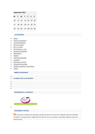September 2012

M      T    W     T    F    S    S

10     11 12      13 14 15 16

17     18 19      20 21 22 23

24     25 26      27 28 29 30


  CATEGORIÁS

Afecto
Antes del embarazo
Controles Médicos
De 0 a 6 meses
De 1 a 3 años
De 6 meses a 1 año
Durante el embarazo
Estadísticas
Higiene
Informes Especiales
Lactancia
Nutrición en el Perú
Preguntas frecuentes
Recetas nutritivas y económicas
Videos

MIMDES WAWAWASI



ALIANZA POR LA NUTRICIÓN




INVERSIÓN EN LA INFANCIA




SUSCRÍBETE VIA RSS

    Si te gusta el contenido de este blog y estás buscando una forma de notificarte sobre las entradas
recientes, no busques más. Solamente haz click en el ícono naranja y suscríbete usando tu lector de
feeds favorito.
 