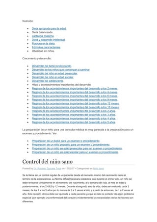 Nutrición:

         Dieta apropiada para la edad.
         Dieta balanceada.
         Lactancia materna.
         Dieta y desarrollo intelectual.
         Fluoruro en la dieta.
         Fórmulas para lactantes.
         Obesidad en niños.

Crecimiento y desarrollo:

         Desarrollo del bebé recién nacido.
         Desarrollo de los niños que comienzan a caminar.
         Desarrollo del niño en edad preescolar.
         Desarrollo del niño en edad escolar.
         Desarrollo del adolescente.
         Hitos o acontecimientos importantes del desarrollo
         Registro de los acontecimientos importantes del desarrollo a los 2 meses.
         Registro de los acontecimientos importantes del desarrollo a los 4 meses.
         Registro de los acontecimientos importantes del desarrollo a los 6 meses.
         Registro de los acontecimientos importantes del desarrollo a los 9 meses.
         Registro de los acontecimientos importantes del desarrollo a los 12 meses.
         Registro de los acontecimientos importantes del desarrollo a los 18 meses.
         Registro de los acontecimientos importantes del desarrollo a los 2 años.
         Registro de los acontecimientos importantes del desarrollo a los 3 años.
         Registro de los acontecimientos importantes del desarrollo a los 4 años.
         Registro de los acontecimientos importantes del desarrollo a los 5 años.

La preparación de un niño para una consulta médica es muy parecida a la preparación para un
examen y procedimiento. Ver:

         Preparación de un bebé para un examen o procedimiento.
         Preparación de un niño pequeño para un examen o procedimiento.
         Preparación de un niño en edad preescolar para un examen o procedimiento.
         Preparación de un niño en edad escolar para un examen o procedimiento.


Control del niño sano
Posted by Dr. Roberto Zazueta Tena on 12/02/07 • Categorized as Niño sano

Se le llama así, al control regular de un paciente desde el momento mismo del nacimiento hasta el
término de la adolescencia. La Norma Oficial Mexicana establece que durante el primer año, un niño (a)
debe revisarse clínicamente en el momento del nacimiento, a la semana de vida, al mes de edad y
posteriormente, a los 2,4,6,9 y 12 meses. Durante el segundo año de vida, debe ser evaluado cada 3
meses; de los 2 a los 5 años por lo menos de 2 a 3 veces al año y a partir de entonces, de 1 a 2 veces al
año. Esta revisión clínica debe ser ajustada a cada paciente ya que si éste es portador de algún problema
especial (por ejemplo una enfermedad del corazón) evidentemente las necesidades de las revisiones son
diferentes.
 