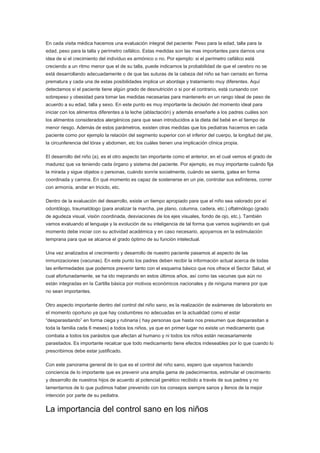 En cada visita médica hacemos una evaluación integral del paciente: Peso para la edad, talla para la
edad, peso para la talla y perímetro cefálico. Estas medidas son las mas importantes para darnos una
idea de si el crecimiento del individuo es armónico o no. Por ejemplo: si el perímetro cefálico está
creciendo a un ritmo menor que el de su talla, puede indicarnos la probabilidad de que el cerebro no se
está desarrollando adecuadamente o de que las suturas de la cabeza del niño se han cerrado en forma
prematura y cada una de estas posibilidades implica un abordaje y tratamiento muy diferentes. Aquí
detectamos si el paciente tiene algún grado de desnutrición o si por el contrario, está cursando con
sobrepeso y obesidad para tomar las medidas necesarias para mantenerlo en un rango ideal de peso de
acuerdo a su edad, talla y sexo. En este punto es muy importante la decisión del momento ideal para
iniciar con los alimentos diferentes a la leche (ablactación) y además enseñarle a los padres cuáles son
los alimentos considerados alergénicos para que sean introducidos a la dieta del bebé en el tiempo de
menor riesgo. Además de estos parámetros, existen otras medidas que los pediatras hacemos en cada
paciente como por ejemplo la relación del segmento superior con el inferior del cuerpo, la longitud del pie,
la circunferencia del tórax y abdomen, etc los cuáles tienen una implicación clínica propia.

El desarrollo del niño (a), es el otro aspecto tan importante como el anterior, en el cual vemos el grado de
madurez que va teniendo cada órgano y sistema del paciente. Por ejemplo, es muy importante cuándo fija
la mirada y sigue objetos o personas, cuándo sonríe socialmente, cuándo se sienta, gatea en forma
coordinada y camina. En qué momento es capaz de sostenerse en un pie, controlar sus esfínteres, correr
con armonía, andar en triciclo, etc.

Dentro de la evaluación del desarrollo, existe un tiempo apropiado para que el niño sea valorado por el
odontólogo, traumatólogo (para analizar la marcha, pie plano, columna, cadera, etc.) oftalmólogo (grado
de agudeza visual, visión coordinada, desviaciones de los ejes visuales, fondo de ojo, etc.). También
vamos evaluando el lenguaje y la evolución de su inteligencia de tal forma que vamos sugiriendo en qué
momento debe iniciar con su actividad académica y en caso necesario, apoyarnos en la estimulación
temprana para que se alcance el grado óptimo de su función intelectual.

Una vez analizados el crecimiento y desarrollo de nuestro paciente pasamos al aspecto de las
inmunizaciones (vacunas). En este punto los padres deben recibir la información actual acerca de todas
las enfermedades que podemos prevenir tanto con el esquema básico que nos ofrece el Sector Salud, el
cual afortunadamente, se ha ido mejorando en estos últimos años, así como las vacunas que aún no
están integradas en la Cartilla básica por motivos económicos nacionales y de ninguna manera por que
no sean importantes.

Otro aspecto importante dentro del control del niño sano, es la realización de exámenes de laboratorio en
el momento oportuno ya que hay costumbres no adecuadas en la actualidad como el estar
“desparasitando” en forma ciega y rutinaria ( hay personas que hasta nos presumen que desparasitan a
toda la familia cada 6 meses) a todos los niños, ya que en primer lugar no existe un medicamento que
combata a todos los parásitos que afectan al humano y ni todos los niños están necesariamente
parasitados. Es importante recalcar que todo medicamento tiene efectos indeseables por lo que cuando lo
prescribimos debe estar justificado.

Con este panorama general de lo que es el control del niño sano, espero que vayamos haciendo
conciencia de lo importante que es prevenir una amplia gama de padecimientos, estimular el crecimiento
y desarrollo de nuestros hijos de acuerdo al potencial genético recibido a través de sus padres y no
lamentarnos de lo que pudimos haber prevenido con los consejos siempre sanos y llenos de la mejor
intención por parte de su pediatra.


La importancia del control sano en los niños
 