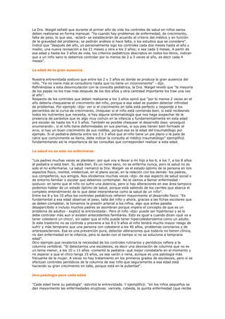 La Dra. Waigel señaló que durante el primer año de vida los controles de salud en niños sanos
deben realizarse en forma mensual. "Ya cuando hay problemas de enfermedad, de crecimiento,
falta de peso, lo que sea, -aclaró- se establecerán de acuerdo al criterio del médico y en función
de la gravedad del problema; se pedirán análisis si hace falta, o los estudios que se considere".
Indicó que "después del año, yo personalmente sigo los controles cada dos meses hasta el año y
medio, una nueva revisación a los 21 meses y otra a los 2 años; o sea cada 3 meses. A partir de
esa edad y hasta los 3 años de vida, los criterios pediátricos descriptos en todos los libros, indican
que a un niño sano lo debemos controlar por lo menos de 2 a 3 veces al año, es decir cada 4
meses".

La edad de la gran ausencia

Nuestra entrevistada sostuvo que entre los 2 y 3 años es donde se produce la gran ausencia del
niño. "Ya no viene más al consultorio hasta que no tiene un inconveniente" - dijo.
Refiriéndose a esta desvinculación con la consulta pediátrica, la Dra. Waigel reveló que "la mayoría
de los papás no los trae más después de los dos años y otra cantidad importante los trae una vez
al año".
Respecto de los controles que deben realizarse a los 3 años opinó que "por lo menos 2 veces en el
año debería chequearse el crecimiento del niño, porque a esa edad se pueden detectar infinidad
de problemas. Por ejemplo -dijo- ver si el crecimiento en talla está perfecto y responde a los
percentilos de la curva de crecimiento, chequear si el niño está comiendo bien, si está recibiendo
todos los nutrientes que necesita, si hay alguna sintomatología que nos haga sospechar de la
presencia de parásitos que es algo muy común en la infancia y fundamentalmente en esta edad
pre escolar de hasta los 4 ó 5 años. También es posible chequear el desarrollo óseo -prosiguió
enumerando-, si el niño tiene deformidades en sus piernas, si sus pies tienen bien formado el
arco, si hay un buen crecimiento de sus rodillas, porque esa es la edad del traumatólogo por
ejemplo. Si el pediatra detecta entre los 2 ó 3 años que el niño tiene un pie plano o la pata de
catre que comúnmente se llama, debe indicar la consulta al médico traumatólogo" ejemplificó
fundamentando así la importancia de las consultas que corresponden realizar a esta edad.

La salud no es solo no enfermarse

"Los padres muchas veces se plantean: por qué voy a llevar a mi hijo a los 6, a los 7, a los 8 años
al pediatra si está bien. Sí, está bien. Es un nene sano, no se enferma nunca, pero la salud no es
solo el no enfermarse. La salud -remarcó la Dra. Waigel- es el estado óptimo de la persona en lois
aspectos físico, mental, intelectual, en el plano social, en la relación con los demás: los padres,
sus compañeros, sus amigos. Nos olvidamos muchas veces -dijo- de ese aspecto de salud social o
de entorno familiar o escolar que debemos contemplar. No le vamos a llamar enfermedad -
sostuvo- en tanto que el niño no sufre una dolencia, pero si hay alteraciones en ese área tampoco
podemos hablar de un estado óptimo de salud, porque está saliendo de los carriles que abarca el
completo entendimiento de lo que debe interpretarse como la salud de un niño".
Entre los 8 y los 10 años los controles pediátricos refieren mayormente al desarrollo físico. "Es
fundamental a esa edad observar el peso, talla del niño y ahora, gracias a las fichas escolares que
se deben completar, le tomamos la presión arterial a los niños, algo que antes pasaba
desapercibido e incluso muchos padres se asombran porque impera el concepto de que es un
problema de adultos - explicó la entrevistada-. Pero el niño -dijo- puede ser hipertenso y se lo
debe controlar más aun si existen antecedentes familiares. Esto es igual a cuando dicen ¡qué va a
tener colesterol un chico!, sin saber que el niño puede tener hipercolesterolemia como un adulto.
Si este trastorno no se controla y previene a los 8 ó 9 años el niño tendrá mucho mayor riesgo de
sufrir y más temprano que una persona con colesterol a los 40 años, problemas coronarios y de
artereoesclerosis. Esa es una prevención pura, detectar alteraciones que todavía no tienen clínica,
no dan enfermedad en la infancia, pero la darán con el tiempo si no se soluciona a temprana
edad".
Otro ejemplo que revaloriza la necesidad de los controles rutinarios y periódicos refiere a la
columna vertebral. "Si detectamos una escoleosis, es decir una desviación de columna que no es
un tema menor, a los 10 u 11 años -comentó la pediatra- qué mejor constatarlo en el momento y
no esperar a que el chico tenga 15 años, ya sea varón o nena, aunque es una patología más
frecuente de la mujer. A veces no hay tratamiento en los primeros grados de escoleosis, pero sí se
efectúan controles periódicos de la columna de ese niño que seguramente a esa edad está
haciendo su gran crecimiento en talla, porque está en la pubertad".

Una patología para cada edad

"Cada edad tiene su patología" -advirtió la entrevistada. Y ejemplificó: "en los niños pequeños se
dan mayormente las enfermedades eruptivas: varicela, rubeola, la quinta enfermedad (que recibe
 