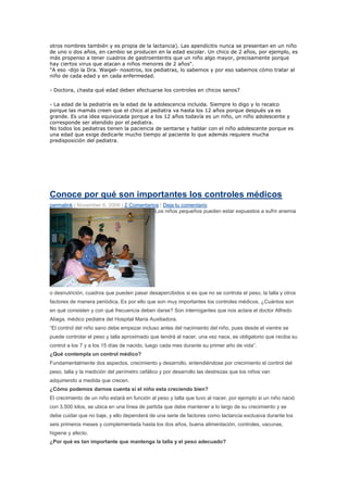 otros nombres también y es propia de la lactancia). Las apendicitis nunca se presentan en un niño
de uno o dos años, en cambio se producen en la edad escolar. Un chico de 2 años, por ejemplo, es
más propenso a tener cuadros de gastroenteritis que un niño algo mayor, precisamente porque
hay ciertos virus que atacan a niños menores de 2 años".
"A eso -dijo la Dra. Waigel- nosotros, los pediatras, lo sabemos y por eso sabemos cómo tratar al
niño de cada edad y en cada enfermedad.

- Doctora, ¿hasta qué edad deben efectuarse los controles en chicos sanos?

- La edad de la pediatría es la edad de la adolescencia incluida. Siempre lo digo y lo recalco
porque las mamás creen que el chico al pediatra va hasta los 12 años porque después ya es
grande. Es una idea equivocada porque a los 12 años todavía es un niño, un niño adolescente y
corresponde ser atendido por el pediatra.
No todos los pediatras tienen la paciencia de sentarse y hablar con el niño adolescente porque es
una edad que exige dedicarle mucho tiempo al paciente lo que además requiere mucha
predisposición del pediatra.




Conoce por qué son importantes los controles médicos
permalink | November 6, 2009 | 2 Comentarios | Deja tu comentario
                                           Los niños pequeños pueden estar expuestos a sufrir anemia




o desnutrición, cuadros que pueden pasar desapercibidos si es que no se controla el peso, la talla y otros
factores de manera periódica. Es por ello que son muy importantes los controles médicos. ¿Cuántos son
en qué consisten y con qué frecuencia deben darse? Son interrogantes que nos aclara el doctor Alfredo
Aliaga, médico pediatra del Hospital Maria Auxiliadora.
“El control del niño sano debe empezar incluso antes del nacimiento del niño, pues desde el vientre se
puede controlar el peso y talla aproximado que tendrá al nacer, una vez nace, es obligatorio que reciba su
control a los 7 y a los 15 días de nacido, luego cada mes durante su primer año de vida”.
¿Qué contempla un control médico?
Fundamentalmente dos aspectos, crecimiento y desarrollo, entendiéndose por crecimiento el control del
peso, talla y la medición del perímetro cefálico y por desarrollo las destrezas que los niños van
adquiriendo a medida que crecen.
¿Cómo podemos darnos cuenta si el niño esta creciendo bien?
El crecimiento de un niño estará en función al peso y talla que tuvo al nacer, por ejemplo si un niño nació
con 3.500 kilos, se ubica en una línea de partida que debe mantener a lo largo de su crecimiento y se
debe cuidar que no baje, y ello dependerá de una serie de factores como lactancia exclusiva durante los
seis primeros meses y complementada hasta los dos años, buena alimentación, controles, vacunas,
higiene y afecto.
¿Por qué es tan importante que mantenga la talla y el peso adecuado?
 