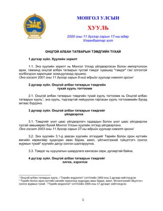 МОНГОЛ УЛСЫН

ХУУЛЬ
2000 оны 11 дүгээр сарын 17-ны өдөр
Улаанбаатар хот
ОНЦГОЙ АЛБАН ТАТВАРЫН ТЭМДГИЙН ТУХАЙ
1 дүгээр зүйл. Хуулийн зорилт
1.1. Энэ хуулийн зорилт нь Монгол Улсад үйлдвэрлэсэн болон импортолсон
архи, тамхинд онцгой албан татварын тусгай тэмдэг /цаашид "тэмдэг" гэх/ олгохтой
холбогдсон харилцааг зохицуулахад оршино.
/Энэ хэсэгт 2001 оны 11 дүгээр сарын 9-ний өдрийн хуулиар нэмэлт орсон/
2 дугаар зүйл. Онцгой албан татварын тэмдгийн
тухай хууль тогтоомж
2.1. Онцгой албан татварын тэмдгийн тухай хууль тогтоомж нь Онцгой албан
татварын хууль1, энэ хууль, тэдгээртэй нийцүүлэн гаргасан хууль тогтоомжийн бусад
актаас бүрдэнэ.
3 дугаар зүйл. Онцгой албан татварын тэмдгийг
үйлдвэрлэх
3.1. Тэмдгийг үнэт цаас үйлдвэрлэгч гадаадын болон үнэт цаас үйлдвэрлэх
тусгай зөвшөөрөл бүхий Монгол Улсын хуулийн этгээд үйлдвэрлэнэ.
/Энэ хэсэгт 2003 оны 11 дүгээр сарын 27-ны өдрийн хуулиар нэмэлт орсон/
3.2. Энэ хуулийн 3.1-д заасан хуулийн этгээдийг Төрийн болон орон нутгийн
өмчийн хөрөнгөөр худалдан авах бараа, ажил, үйлчилгээний гүйцэтгэгч сонгох
журмын тухай2 хуулийн дагуу сонгон шалгаруулна.
3.3. Тэмдэг нь нууцлалын шаардлага хангасан сери, дугаартай байна.
4 дүгээр зүйл. Онцгой албан татварын тэмдгийг
олгох, хэрэглэх

1

Онцгой албан татварын хууль –"Тєрийн мэдээлэл" сэтгїїлийн 1993 оны 2 дугаар нийтлэгдсэн
Тєрийн болон орон нутгийн ємчийн хєрєнгєєр худалдан авах бараа, ажил, їйлчилгээний гїйцэтгэгч
сонгох журмын тухай -"Тєрийн мэдээлэл" сэтгїїлийн 2000 оны 17 дугаарт нийтлэгдсэн.
2

1

 