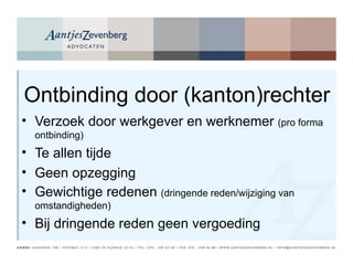Ontbinding door (kanton)rechter Verzoek door werkgever en werknemer  (pro forma ontbinding) Te allen tijde  Geen opzegging Gewichtige redenen  (dringende reden/wijziging van omstandigheden) Bij dringende reden geen vergoeding 
