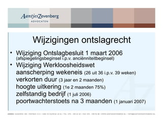 Wijzigingen ontslagrecht Wijziging Ontslagbesluit 1 maart 2006  (afspiegelingsbeginsel i.p.v. anciënniteitbeginsel) Wijziging Werkloosheidswet aanscherping wekeneis  (26 uit 36 i.p.v. 39 weken)  verkorten duur  (3 jaar en 2 maanden)  hoogte uitkering  (1e 2 maanden 75%)  zelfstandig bedrijf  (1 juli 2006) poortwachterstoets na 3 maanden  (1 januari 2007) 