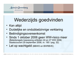 Wederzijds goedvinden Kan altijd Duidelijke en ondubbelzinnige verklaring Beëindigingsovereenkomst Sinds 1 oktober 2006 geen WW-risico meer  (Beleidsregels toepassing artikelen 24 en 27 WW 2006; Staatscourant 29 september 2006, nr. 190 / pag. 32) Let op wachtgeld  (BBWO en BWRBVE) 