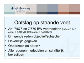 Ontslag op staande voet Art. 7:678 en 7:679 BW voorbeelden  (art 4.a.1 lid 1 onder b CAO VO; H50 onder c CAO BVE) Dringende reden objectief/subjectief Onverwijld gegeven Onderzoek en horen? Alle redenen mededelen en schriftelijk bevestigen 