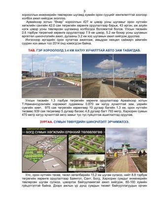 3
хорооллын инженерийн төвлөрсөн шугамд хувийн орон сууцийг хөнгөлөлттэй зээлээр
холбох ажил хийгдэж эхэллээ.
Арвайхээр хотын “Өнөр” хорооллын 427 м цэвэр усны шугамыг орон нутгийн
хөгжлийн сангийн 42.0 сая төгрөгийн хөрөнгө оруулалтаар барьж, 43 иргэн, аж ахуйн
нэгж цэвэр усны төвлөрсөн шугаманд холбогдох боломжтой болов. Улсын төсвийн
2.6 тэрбум төгрөгний хөрөнгө оруулалтаар 7.9 км цэвэр, 5.2 км бохир усны шугамын
өргөтгөл шинэчлэлийн ажил, дулааны 3.2 км хос шугамын ажил хийгдэж дууслаа.
Ингэснээр иргэдийн орон нутагтаа ажиллаж, амьдрах нөхцөл сайжирч аймгийн
суурин хүн амын тоо 2014 онд нэмэгдсэн байна.
ТАВ. ГЭР ХОРООЛОЛД 3.4 КМ ХАТУУ ХУЧИЛТТАЙ АВТО ЗАМ ТАВИГДАВ.
Улсын төсвийн 1.3 тэрбум төгрөгийн хөрөнгө оруулалтаар Арвайхээр хотын
Т.Намнансүрэнгийн нэрэмжит гудамжны 0.870 км хатуу хучилттай зам, үерийн
сувгийн хамт, 975 сая төгрөгийн хөрөнгөөр 10 дугаар багийн 1.3 км, орон нутгийн
төсвөөс 939 сая төгрөгөөр 5 дугаар багаас 4,8 дугаар багт 793 метр, Хархорин сумын
470 метр хатуу хучилттай авто замыг тус тус гүйцэтгэж ашиглалтад оруулав.
ЗУРГАА. СУМЫН ТӨВҮҮДИЙН ШИНЭЧЛЭЛТ ЭРЧИМЖЛЭЭ.
Улс, орон нутгийн төсөв, төсөл хөтөлбөрийн 15.2 км шугам сүлжээ, нийт 8.8 тэрбум
төгрөгийн хөрөнгө оруулалтаар Баянгол, Сант, Богд, Хархорин сумдыг инженерийн
төвлөрсөн шугам сүлжээ, цэвэрлэх байгууламжтай ажил хийгдэж, 80-100 хувийн
гүйцэтгэлтэй байна. Дээрх ажлын үр дүнд сумдын төсөвт байгууллагуудын орчин
 