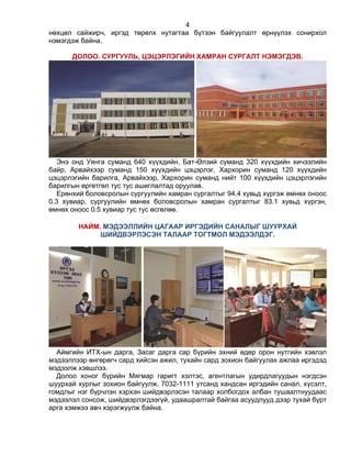 4
нөхцөл сайжирч, иргэд төрөлх нутагтаа бүтээн байгуулалт өрнүүлэх сонирхол
нэмэгдэж байна.
ДОЛОО. СУРГУУЛЬ, ЦЭЦЭРЛЭГИЙН ХАМРАН СУРГАЛТ НЭМЭГДЭВ.
Энэ онд Уянга суманд 640 хүүхдийн, Бат-Өлзий суманд 320 хүүхдийн хичээлийн
байр, Арвайхээр суманд 150 хүүхдийн цэцэрлэг, Хархорин суманд 120 хүүхдийн
цэцэрлэгийн барилга, Арвайхээр, Хархорин суманд нийт 100 хүүхдийн цэцэрлэгийн
барилгын өргөтгөл тус тус ашиглалтад оруулав.
Ерөнхий боловсролын сургуулийн хамран сургалтыг 94.4 хувьд хүргэж өмнөх оноос
0.3 хувиар, сургуулийн өмнөх боловсролын хамран сургалтыг 83.1 хувьд хүргэн,
өмнөх оноос 0.5 хувиар тус тус өсгөлөө.
НАЙМ. МЭДЭЭЛЛИЙН ЦАГААР ИРГЭДИЙН САНАЛЫГ ШУУРХАЙ
ШИЙДВЭРЛЭСЭН ТАЛААР ТОГТМОЛ МЭДЭЭЛДЭГ.
Аймгийн ИТХ-ын дарга, Засаг дарга сар бүрийн эхний өдөр орон нутгийн хэвлэл
мэдээллээр өнгөрөгч сард хийсэн ажил, тухайн сард зохион байгуулах ажлаа иргэдэд
мэдээлж хэвшлээ.
Долоо хоног бүрийн Мягмар гаригт хэлтэс, агентлагын удирдлагуудын нэгдсэн
шуурхай хурлыг зохион байгуулж, 7032-1111 утсанд хандсан иргэдийн санал, хүсэлт,
гомдлыг нэг бүрчлэн хэрхэн шийдвэрлэсэн талаар холбогдох албан тушаалтнуудаас
мэдээлэл сонсож, шийдвэрлэгдээгүй, удаашралтай байгаа асуудлууд дээр тухай бүрт
арга хэмжээ авч хэрэгжүүлж байна.
 